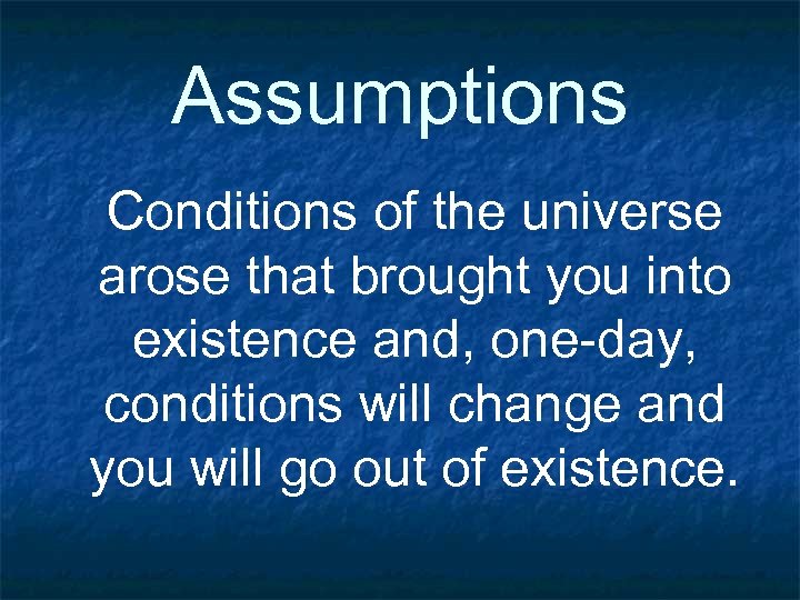 Assumptions Conditions of the universe arose that brought you into existence and, one-day, conditions