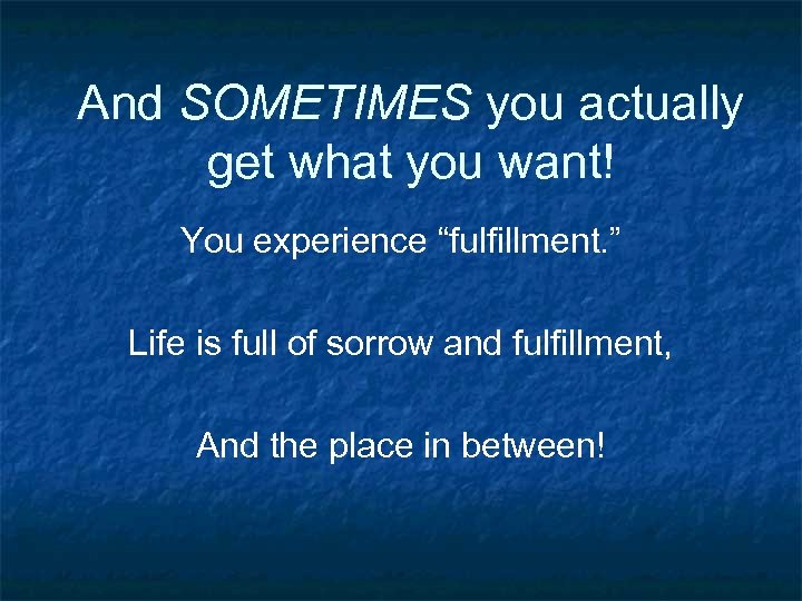 And SOMETIMES you actually get what you want! You experience “fulfillment. ” Life is
