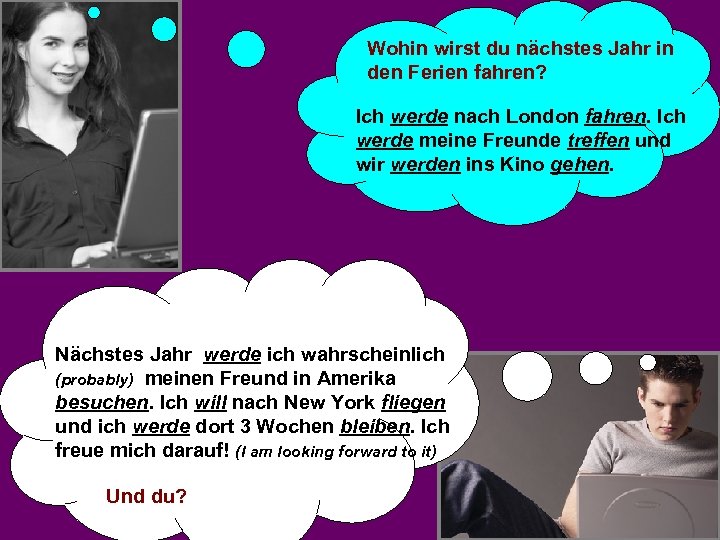 Wohin wirst du nächstes Jahr in den Ferien fahren? Ich werde nach London fahren.