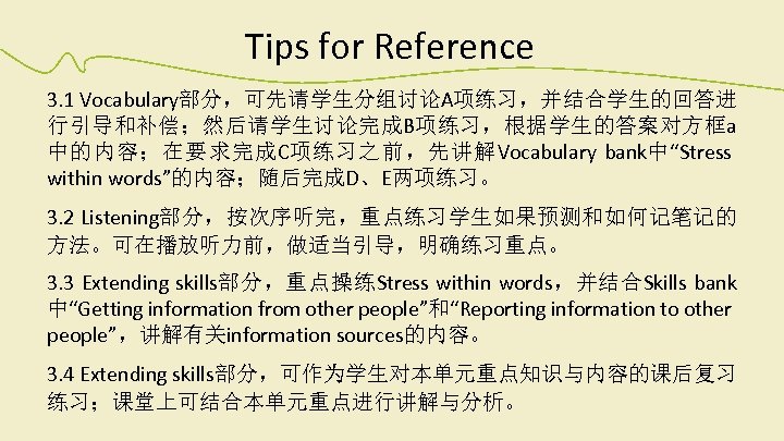 Tips for Reference 3. 1 Vocabulary部分，可先请学生分组讨论A项练习，并结合学生的回答进 行引导和补偿；然后请学生讨论完成B项练习，根据学生的答案对方框a 中的内容；在要求完成C项练习之前，先讲解Vocabulary bank中“Stress within words”的内容；随后完成D、E两项练习。 3. 2 Listening部分，按次序听完，重点练习学生如果预测和如何记笔记的