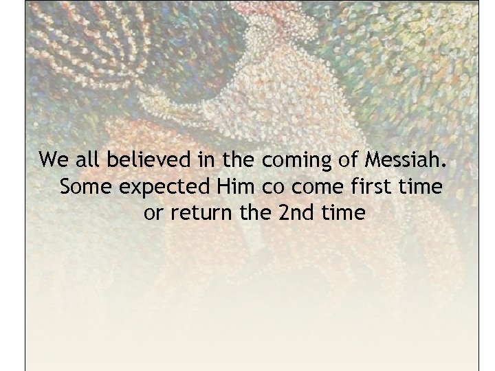 We all believed in the coming of Messiah. Some expected Him co come first