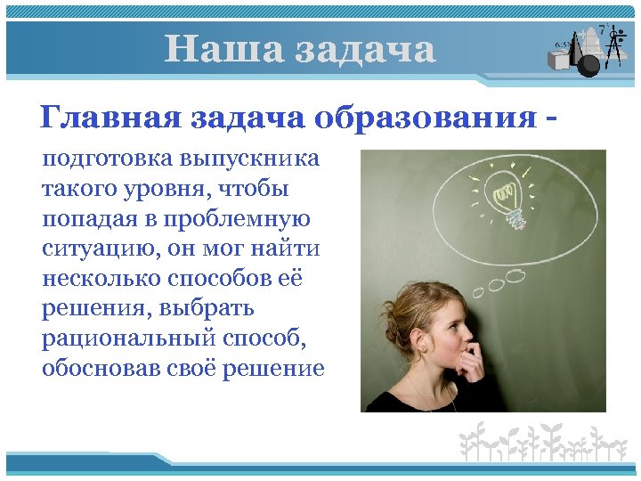 Наша задача Главная задача образования - подготовка выпускника такого уровня, чтобы попадая в проблемную