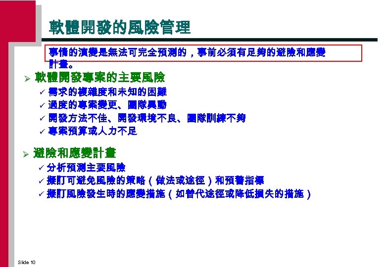 軟體開發的風險管理 事情的演變是無法可完全預測的，事前必須有足夠的避險和應變 計畫。 Ø 軟體開發專案的主要風險 需求的複雜度和未知的困難 ü 過度的專案變更、團隊異動 ü 開發方法不佳、開發環境不良、團隊訓練不夠 ü 專案預算或人力不足 ü Ø