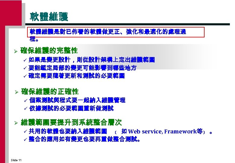 軟體維護是對已佈署的軟體做更正、強化和最適化的處理過 程。 Ø 確保維護的完整性 如果是變更設計，則從設計架構上定岀維護範圍 ü 要能鑑定局部的變更可能影響到哪些地方 ü 確定需要隨著更新和測試的必要範圍 ü Ø 確保維護的正確性 個案測試與程式要一起納入維護管理 ü