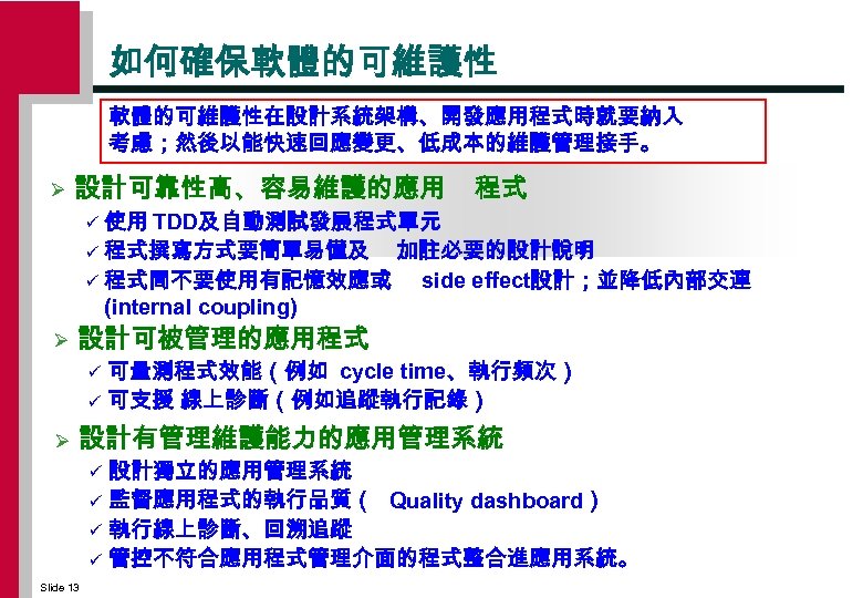 如何確保軟體的可維護性在設計系統架構、開發應用程式時就要納入 考慮；然後以能快速回應變更、低成本的維護管理接手。 Ø 設計可靠性高、容易維護的應用 程式 使用 TDD及自動測試發展程式單元 ü 程式撰寫方式要簡單易懂及 加註必要的設計說明 ü 程式間不要使用有記憶效應或 side effect設計；並降低內部交連