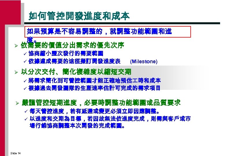 如何管控開發進度和成本 Ø 如果預算是不容易調整的，就調整功能範圍和進 度。 依需要的價值分出需求的優先次序 協商縮小歷次發行的需要範圍 ü 依據達成需要的途徑擬訂開發進度表 ü Ø (Milestone) 以分次交付、簡化複雜度以縮短交期 將需求簡化到可管控範圍才能正確地預估 時和成本