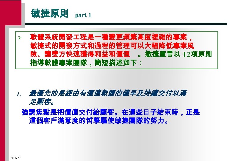 敏捷原則 Ø 1. part 1 軟體系統開發 程是一種變更頻繁高度複雜的專案， 敏捷式的開發方式和過程的管理可以大幅降低專案風 險、讓雙方快速獲得利益和價值 。敏捷宣言以 12項原則 指導軟體專案團隊，簡短描述如下： 最優先的是經由有價值軟體的儘早及持續交付以滿 足顧客。