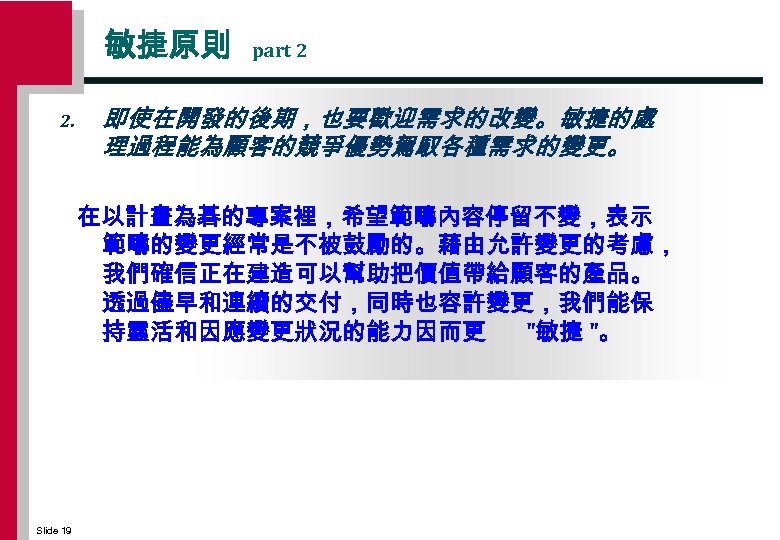 敏捷原則 2. part 2 即使在開發的後期，也要歡迎需求的改變。敏捷的處 理過程能為顧客的競爭優勢駕馭各種需求的變更。 在以計畫為碁的專案裡，希望範疇內容停留不變，表示 範疇的變更經常是不被鼓勵的。藉由允許變更的考慮， 我們確信正在建造可以幫助把價值帶給顧客的產品。 透過儘早和連續的交付，同時也容許變更，我們能保 持靈活和因應變更狀況的能力因而更 "敏捷 "。 Slide
