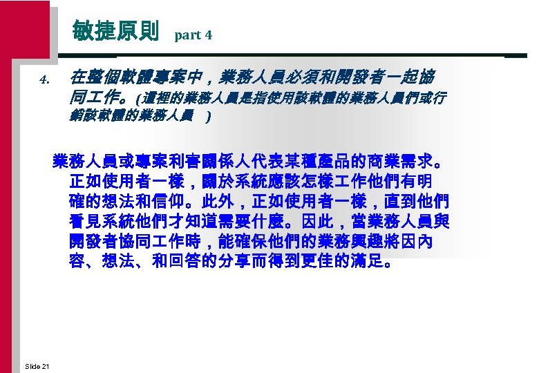 敏捷原則 4. part 4 在整個軟體專案中，業務人員必須和開發者一起協 同 作。 (這裡的業務人員是指使用該軟體的業務人員們或行 銷該軟體的業務人員 ) 業務人員或專案利害關係人代表某種產品的商業需求。 正如使用者一樣，關於系統應該怎樣 作他們有明 確的想法和信仰。此外，正如使用者一樣，直到他們