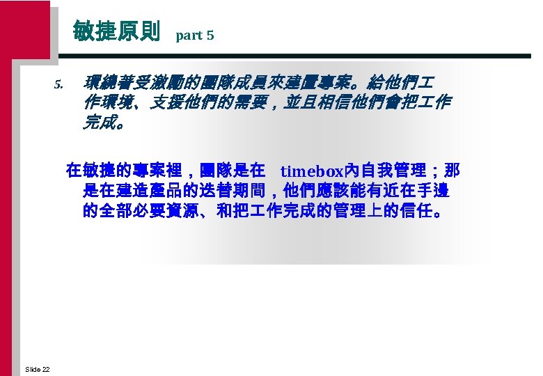 敏捷原則 5. part 5 環繞著受激勵的團隊成員來建置專案。給他們 作環境、支援他們的需要，並且相信他們會把 作 完成。 在敏捷的專案裡，團隊是在 timebox內自我管理；那 是在建造產品的迭替期間，他們應該能有近在手邊 的全部必要資源、和把 作完成的管理上的信任。 Slide