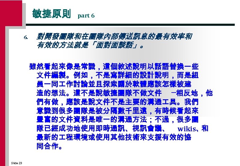 敏捷原則 6. part 6 對開發團隊和在團隊內部傳送訊息的最有效率和 有效的方法就是「面對面談話」。 雖然看起來像是常識，這個敘述說明以話語替換一些 文件編製。例如，不是寫詳細的設計說明，而是組 員一同 作討論並且探索關於軟體應該怎樣被建 造的想法。這不是說敏捷團隊不做文件 ─相反地，他 們有做，應該是說文件不是主要的溝通 具。我們