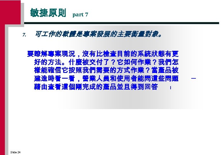 敏捷原則 7. part 7 可 作的軟體是專案發展的主要衡量對象。 要瞭解專案現況，沒有比檢查目前的系統狀態有更 好的方法。什麼被交付了？它如何作業？我們怎 樣能確信它按照我們需要的方式作業？當產品被 建造時看一看，營業人員和使用者能問這些問題 藉由查看這個剛完成的產品並且得到回答 ﹗ Slide 24