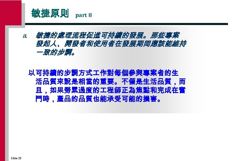 敏捷原則 8. part 8 敏捷的處理流程促進可持續的發展。那些專案 發起人、開發者和使用者在發展期間應該能維持 一致的步調。 以可持續的步調方式 作對每個參與專案者的生 活品質來說是相當的重要。不僅是生活品質，而 且，如果勞累過度的 程師正為焦點和完成在奮 鬥時，產品的品質也能承受可能的損害。 Slide