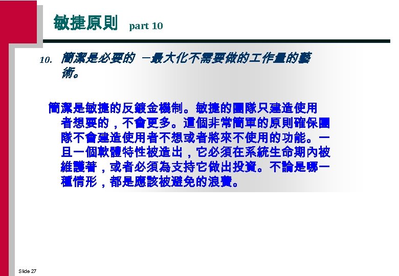 敏捷原則 10. part 10 簡潔是必要的 ─最大化不需要做的 作量的藝 術。 簡潔是敏捷的反鍍金機制。敏捷的團隊只建造使用 者想要的，不會更多。這個非常簡單的原則確保團 隊不會建造使用者不想或者將來不使用的功能。一 旦一個軟體特性被造岀，它必須在系統生命期內被 維護著，或者必須為支持它做出投資。不論是哪一 種情形，都是應該被避免的浪費。