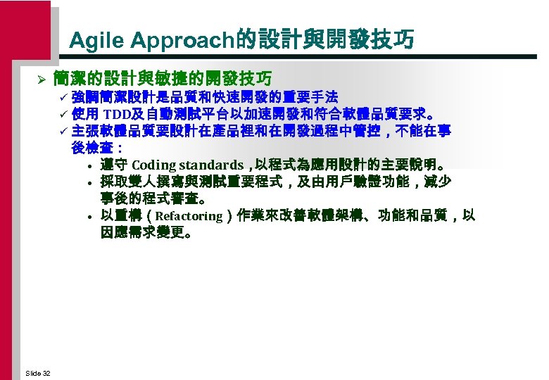 Agile Approach的設計與開發技巧 Ø 簡潔的設計與敏捷的開發技巧 強調簡潔設計是品質和快速開發的重要手法 ü 使用 TDD及自動測試平台以加速開發和符合軟體品質要求。 ü 主張軟體品質要設計在產品裡和在開發過程中管控，不能在事 後檢查： • 遵守 Coding