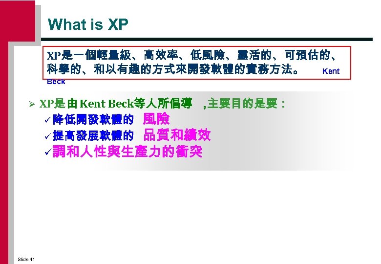 What is XP XP是一個輕量級、高效率、低風險、靈活的、可預估的、 科學的、和以有趣的方式來開發軟體的實務方法。 Kent Beck Ø XP是 由 Kent Beck等人所倡導 ， 主要目的是要：