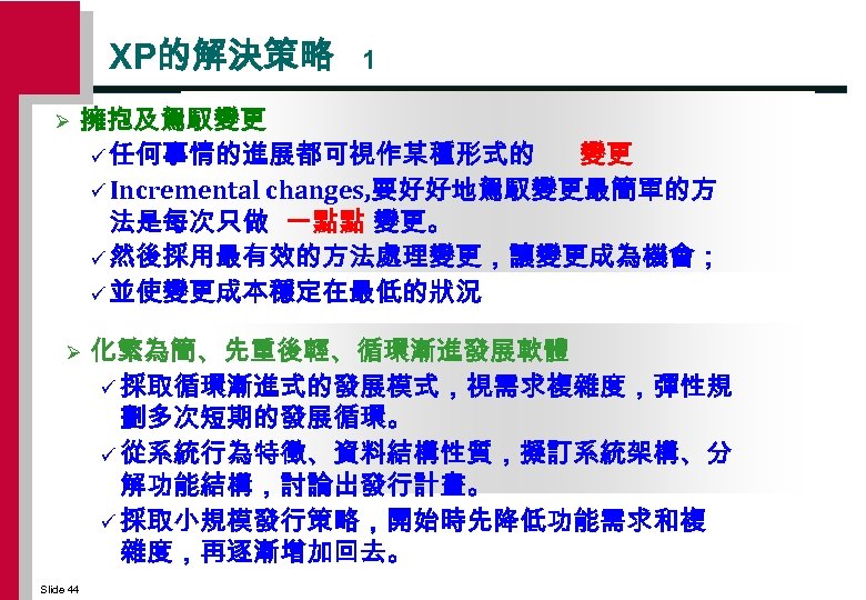 XP的解決策略 Ø 擁抱及駕馭變更 ü 任何事情的進展都可視作某種形式的 變更 ü Incremental changes, 要好好地駕馭變更最簡單的方 法是每次只做 一點點 變更。 ü
