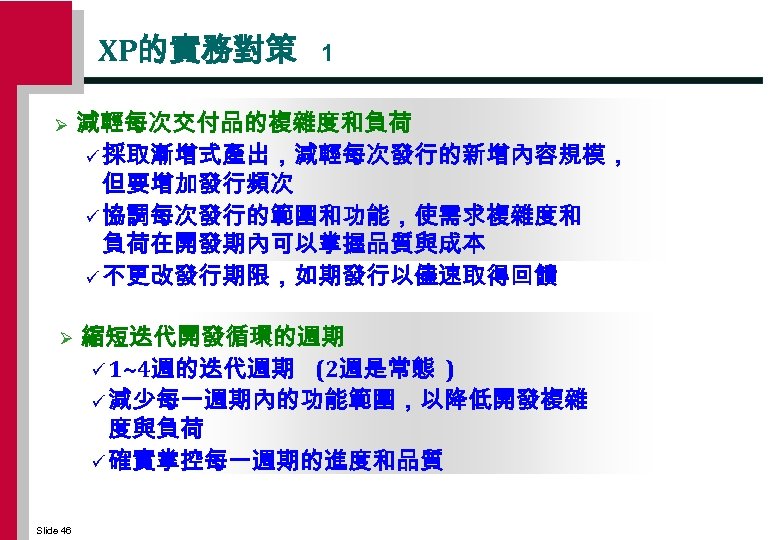 XP的實務對策 1 Ø 減輕每次交付品的複雜度和負荷 ü 採取漸增式產出，減輕每次發行的新增內容規模， 但要增加發行頻次 ü 協調每次發行的範圍和功能，使需求複雜度和 負荷在開發期內可以掌握品質與成本 ü 不更改發行期限，如期發行以儘速取得回饋 Ø 縮短迭代開發循環的週期