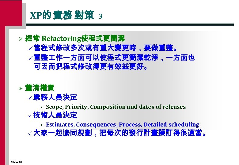 XP的 實務 對策 3 Ø 經常 Refactoring使程式更簡潔 ü 當程式修改多次或有重大變更時，要做重整。 ü 重整 作一方面可以使程式更簡潔乾淨，一方面也 可因而把程式修改得更有效益更好。 Ø