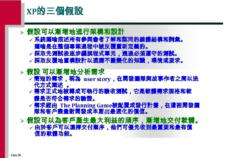 XP的三個假設 Ø 假設可以漸增地進行架構和設計 系統隱喻描述所有參與會者了解和認同的總體結構和詞彙。 隱喻是在整個專案過程中被反覆重新定義的。 ü 採取先測試後逐步編撰程式單元，通過必須遵守的測試。 ü 採取反覆地重構設計以適應不斷變化的知識，環境或要求。 ü Ø 假設 可以漸增地分析需求 簡短的需求，稱為