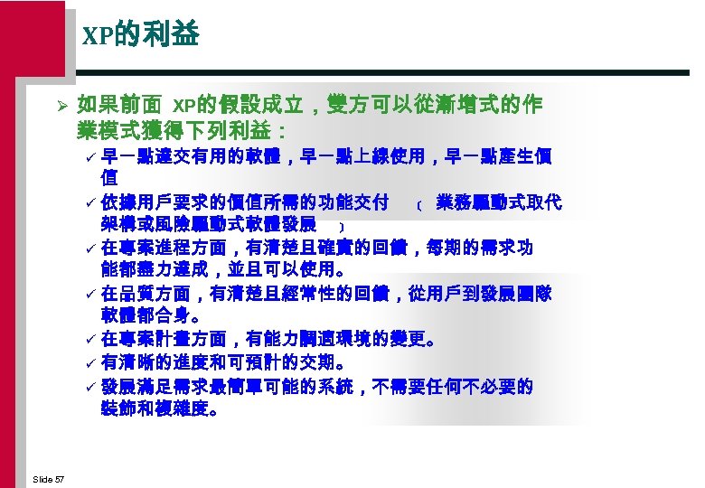 XP的利益 Ø 如果前面 XP的假設成立，雙方可以從漸增式的作 業模式獲得下列利益： 早一點達交有用的軟體，早一點上線使用，早一點產生價 值 ü 依據用戶要求的價值所需的功能交付 ﹝ 業務驅動式取代 架構或風險驅動式軟體發展 ﹞ ü