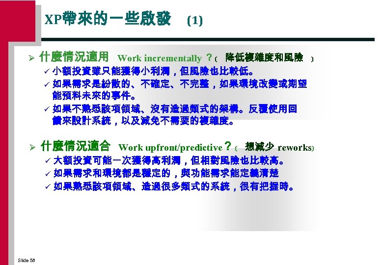 XP帶來的一些啟發 Ø (1) 什麼情況適用 Work incrementally ？ ﹝ 降低複雜度和風險 ﹞ 小額投資雖只能獲得小利潤，但風險也比較低。 ü 如果需求是紛散的、不確定、不完整，如果環境改變或期望 能預料未來的事件。
