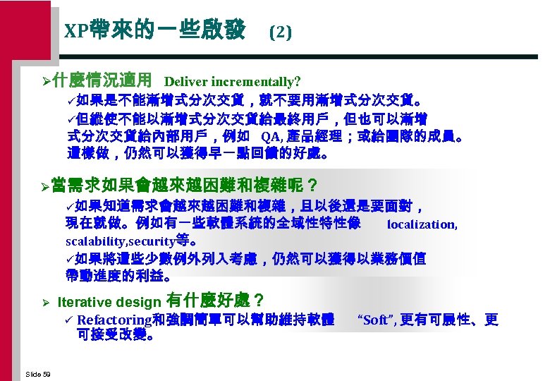 XP帶來的一些啟發 (2) Ø什麼情況適用 Deliver incrementally? ü如果是不能漸增式分次交貨，就不要用漸增式分次交貨。 ü但縱使不能以漸增式分次交貨給最終用戶，但也可以漸增 式分次交貨給內部用戶，例如 QA, 產品經理；或給團隊的成員。 這樣做，仍然可以獲得早一點回饋的好處。 Ø當需求如果會越來越困難和複雜呢？ ü如果知道需求會越來越困難和複雜，且以後還是要面對， 現在就做。例如有一些軟體系統的全域性特性像