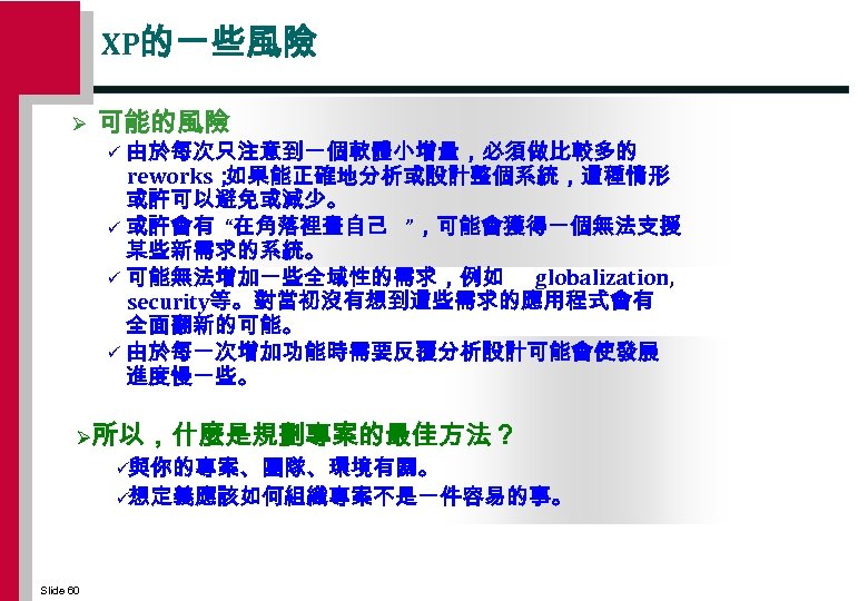XP的一些風險 Ø 可能的風險 由於每次只注意到一個軟體小增量，必須做比較多的 reworks； 如果能正確地分析或設計整個系統，這種情形 或許可以避免或減少。 ü 或許會有 “在角落裡畫自己 ”，可能會獲得一個無法支援 某些新需求的系統。 ü 可能無法增加一些全域性的需求，例如