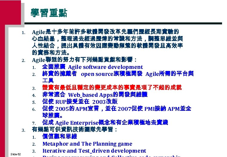 學習重點 1. 2. 3. Slide 62 Agile是十多年前許多軟體開發改革先驅們歷經長期實驗的 心血結晶，整理過去經過歷煉的常識和方法，調整思維並與 人性結合，提出具體有效因應變動頻繁的軟體開發且高效率 的實務和方法。 Agile聯盟的努力有下列幾點貢獻和影響： 1. 全面推廣 Agile
