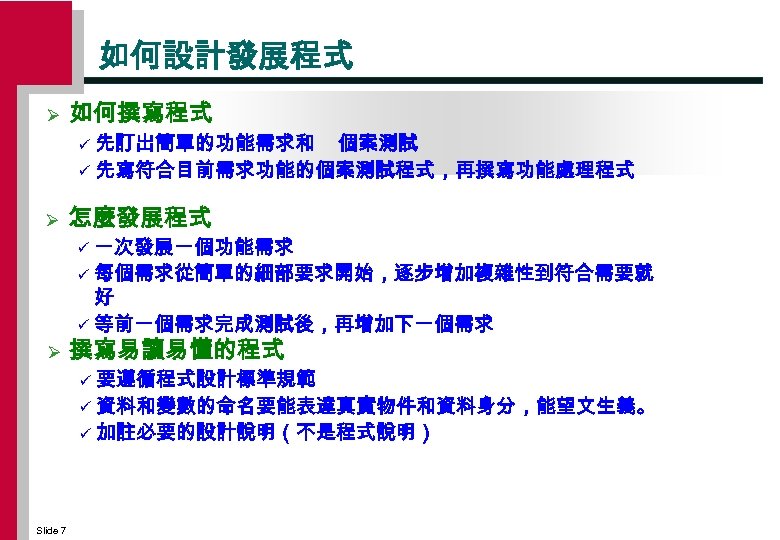 如何設計發展程式 Ø 如何撰寫程式 先訂出簡單的功能需求和 個案測試 ü 先寫符合目前需求功能的個案測試程式，再撰寫功能處理程式 ü Ø 怎麼發展程式 一次發展一個功能需求 ü 每個需求從簡單的細部要求開始，逐步增加複雜性到符合需要就 好