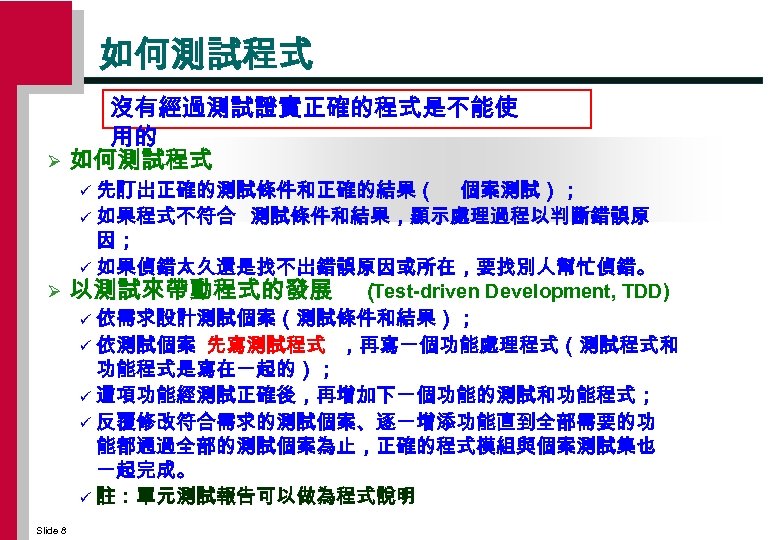 如何測試程式 Ø 沒有經過測試證實正確的程式是不能使 用的 如何測試程式 先訂出正確的測試條件和正確的結果（ 個案測試）； ü 如果程式不符合 測試條件和結果，顯示處理過程以判斷錯誤原 因； ü 如果偵錯太久還是找不出錯誤原因或所在，要找別人幫忙偵錯。 Ø