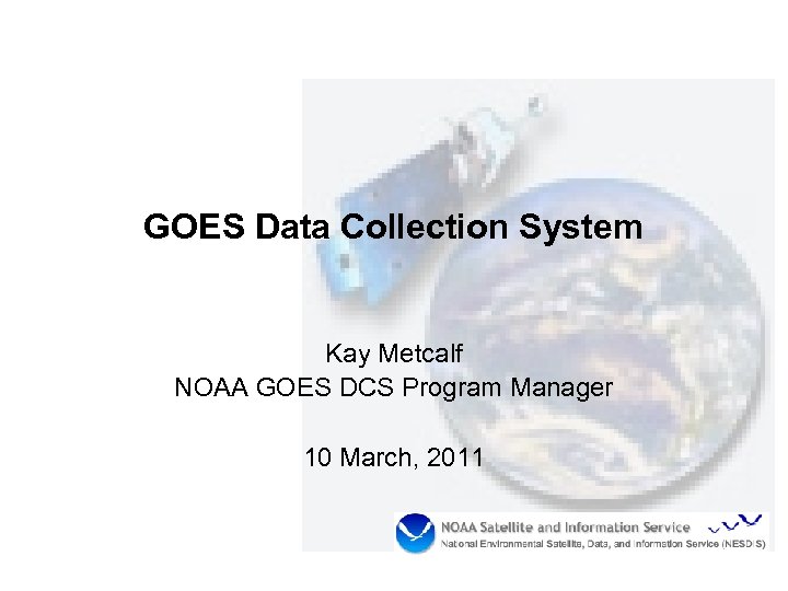 GOES Data Collection System Kay Metcalf NOAA GOES DCS Program Manager 10 March, 2011