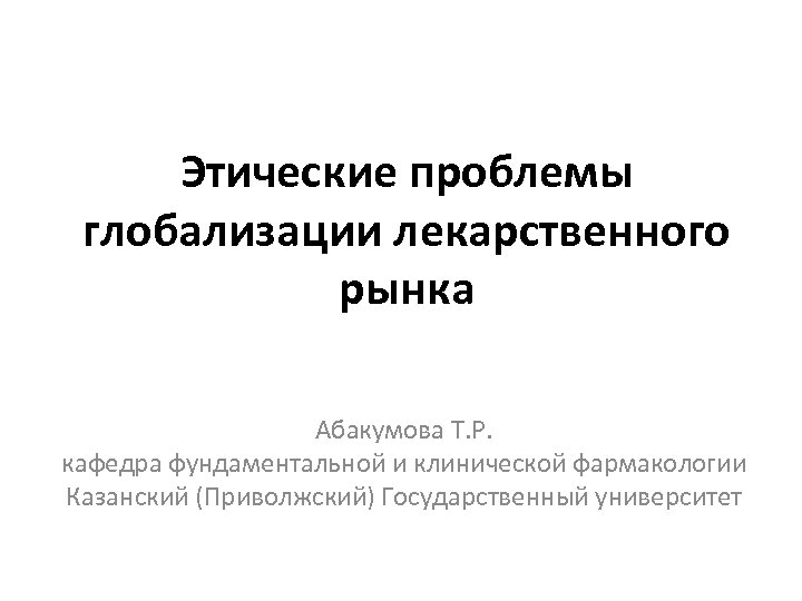 Этические проблемы глобализации лекарственного рынка Абакумова Т. Р. кафедра фундаментальной и клинической фармакологии Казанский