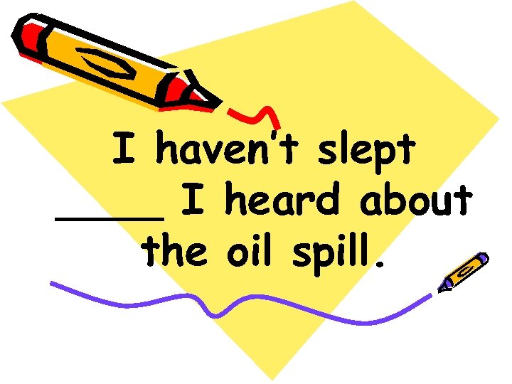 I haven’t slept ____ I heard about the oil spill. 