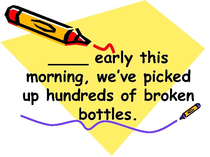 ____ early this morning, we’ve picked up hundreds of broken bottles. 