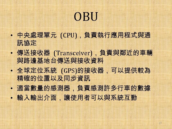 OBU • 中央處理單元 (CPU)，負責執行應用程式與通 訊協定 • 傳送接收器 (Transceiver)，負責與鄰近的車輛 與路邊基地台傳送與接收資料 • 全球定位系統 (GPS)的接收器，可以提供較為 精確的位置以及同步資訊 •
