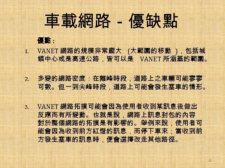 車載網路－優缺點 1. 優點 : VANET 網路的規模非常龐大 (大範圍的移動 )，包括城 鎮中心或是高速公路，皆可以是 VANET 所涵蓋的範圍。 2. 多變的網路密度：在離峰時段，道路上之車輛可能寥寥 可數。但一到尖峰時段，道路上可能會發生塞車的情形。