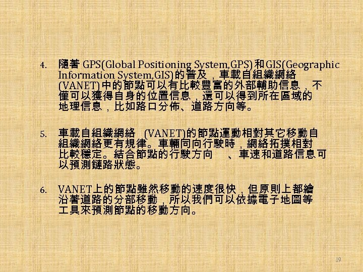 4. 隨著 GPS(Global Positioning System, GPS)和 GIS(Geographic Information System, GIS)的普及，車載自組織網絡 (VANET)中的節點可以有比較豐富的外部輔助信息，不 僅可以獲得自身的位置信息，還可以得到所在區域的 地理信息，比如路口分佈、道路方向等。 5.