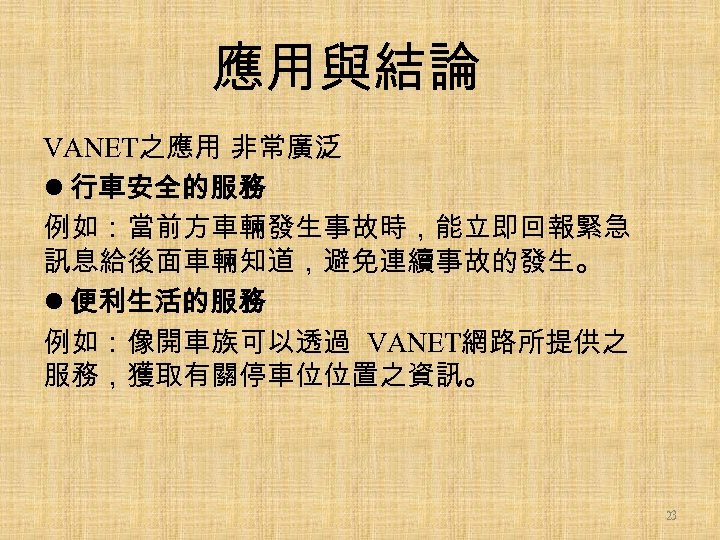 應用與結論 VANET之應用 非常廣泛 l 行車安全的服務 例如：當前方車輛發生事故時，能立即回報緊急 訊息給後面車輛知道，避免連續事故的發生。 l 便利生活的服務 例如：像開車族可以透過 VANET網路所提供之 服務，獲取有關停車位位置之資訊。 23 