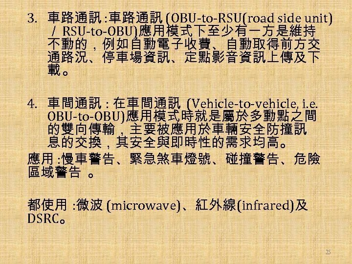 3. 車路通訊 : 車路通訊 (OBU-to-RSU(road side unit) ／ RSU-to-OBU)應用模式下至少有一方是維持 不動的，例如自動電子收費、自動取得前方交 通路況、停車場資訊、定點影音資訊上傳及下 載。 4. 車間通訊