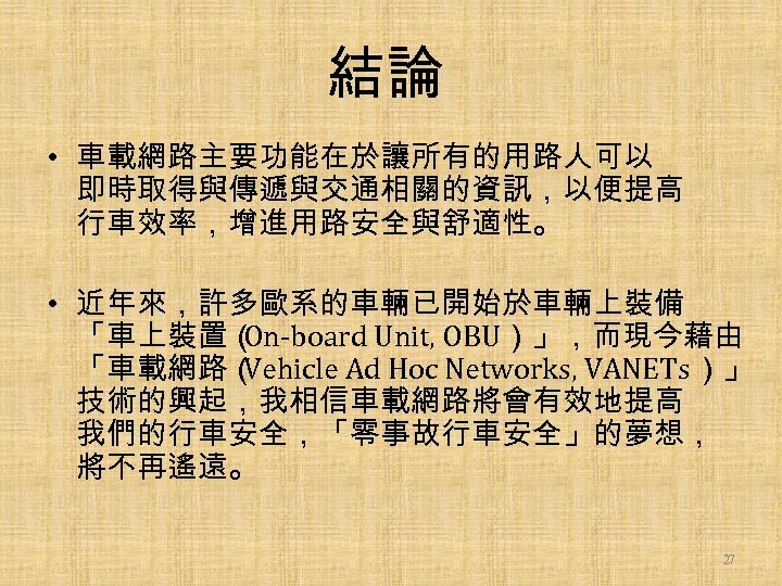結論 • 車載網路主要功能在於讓所有的用路人可以 即時取得與傳遞與交通相關的資訊，以便提高 行車效率，增進用路安全與舒適性。 • 近年來，許多歐系的車輛已開始於車輛上裝備 「車上裝置（ On-board Unit, OBU）」，而現今藉由 「車載網路（ Vehicle Ad
