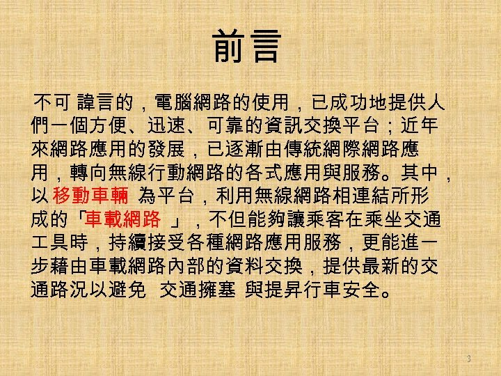 前言 不可 諱言的，電腦網路的使用，已成功地提供人 們一個方便、迅速、可靠的資訊交換平台；近年 來網路應用的發展，已逐漸由傳統網際網路應 用，轉向無線行動網路的各式應用與服務。其中， 以 移動車輛 為平台，利用無線網路相連結所形 成的「 車載網路 」，不但能夠讓乘客在乘坐交通 具時，持續接受各種網路應用服務，更能進一 步藉由車載網路內部的資料交換，提供最新的交