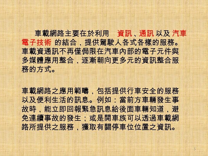 車載網路主要在於利用 資訊 、 通訊 以及 汽車 電子技術 的結合，提供駕駛人各式各樣的服務。 車載資通訊不再僅侷限在汽車內部的電子元件與 多媒體應用整合，逐漸朝向更多元的資訊整合服 務的方式。 車載網路之應用範疇，包括提供行車安全的服務 以及便利生活的訊息。例如：當前方車輛發生事 故時，能立即回報緊急訊息給後面車輛知道，避