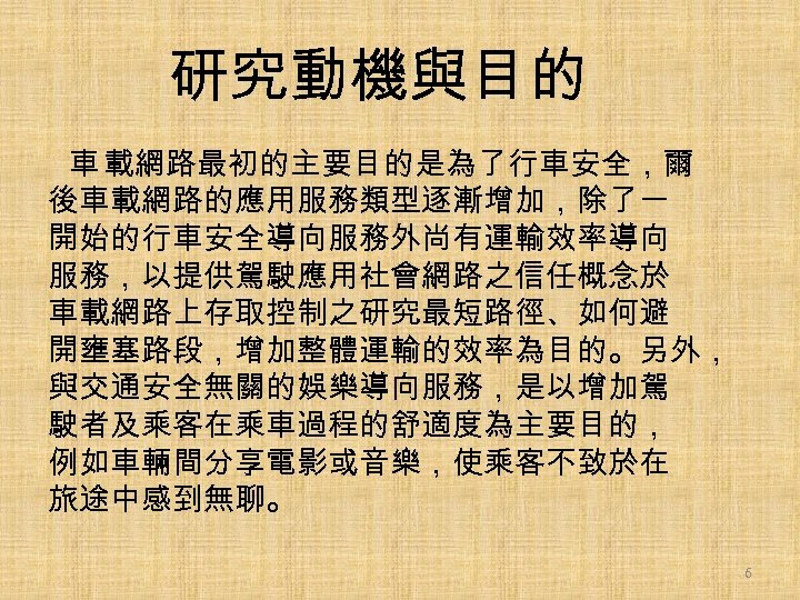 研究動機與目的 車 載網路最初的主要目的是為了行車安全，爾 後車載網路的應用服務類型逐漸增加，除了一 開始的行車安全導向服務外尚有運輸效率導向 服務，以提供駕駛應用社會網路之信任概念於 車載網路上存取控制之研究最短路徑、如何避 開壅塞路段，增加整體運輸的效率為目的。另外， 與交通安全無關的娛樂導向服務，是以增加駕 駛者及乘客在乘車過程的舒適度為主要目的， 例如車輛間分享電影或音樂，使乘客不致於在 旅途中感到無聊。 6 