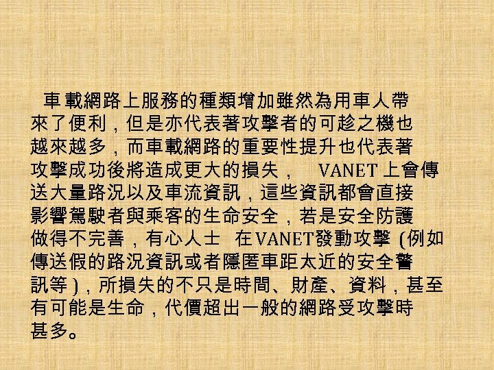 車 載網路上服務的種類增加雖然為用車人帶 來了便利，但是亦代表著攻擊者的可趁之機也 越來越多，而車載網路的重要性提升也代表著 攻擊成功後將造成更大的損失， VANET 上會傳 送大量路況以及車流資訊，這些資訊都會直接 影響駕駛者與乘客的生命安全，若是安全防護 做得不完善，有心人士 在 VANET發動攻擊 (例如 傳送假的路況資訊或者隱匿車距太近的安全警