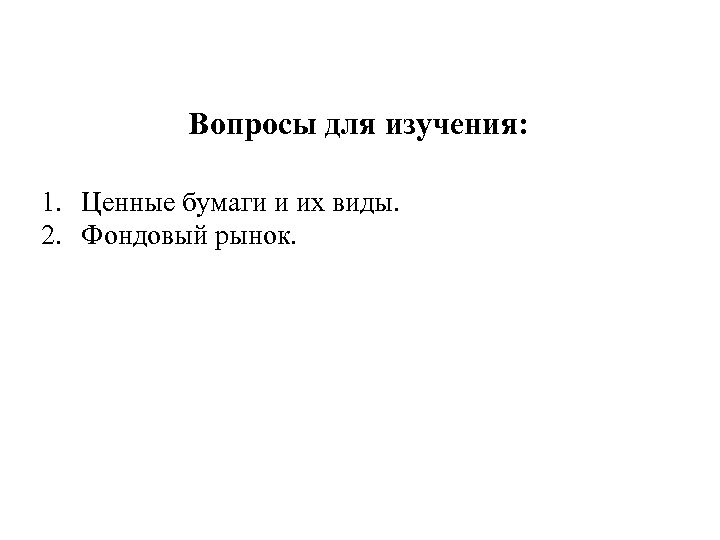Вопросы для изучения: 1. Ценные бумаги и их виды. 2. Фондовый рынок. 