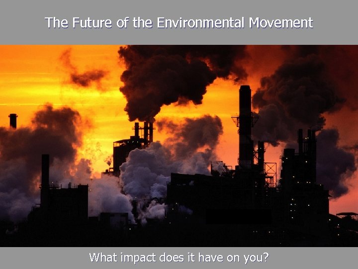 The Future of the Environmental Movement What impact does it have on you? 