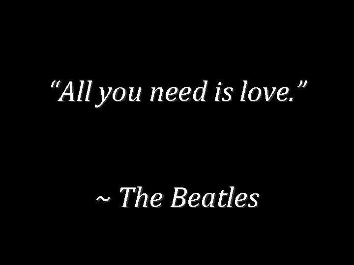 “All you need is love. ” ~ The Beatles 