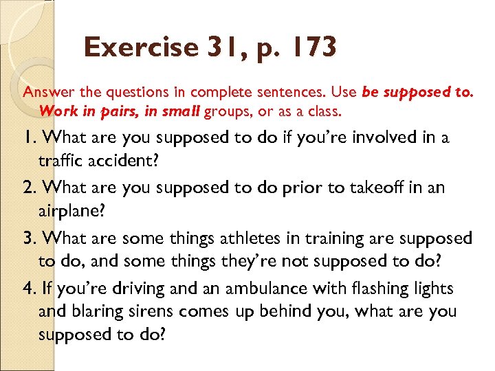Exercise 31, p. 173 Answer the questions in complete sentences. Use be supposed to.