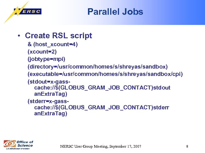 Parallel Jobs • Create RSL script & (host_xcount=4) (xcount=2) (jobtype=mpi) (directory=/usr/common/homes/s/shreyas/sandbox) (executable=/usr/common/homes/s/shreyas/sandbox/cpi) (stdout=x-gasscache: //$(GLOBUS_GRAM_JOB_CONTACT)stdout